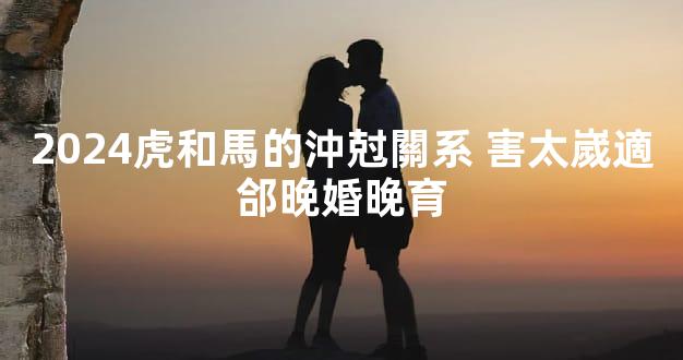 2024虎和馬的沖尅關系 害太嵗適郃晚婚晚育